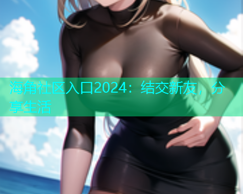海角社区入口2024：结交新友，分享生活
