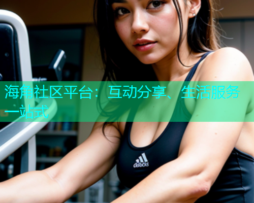 海角社区平台：互动分享、生活服务一站式