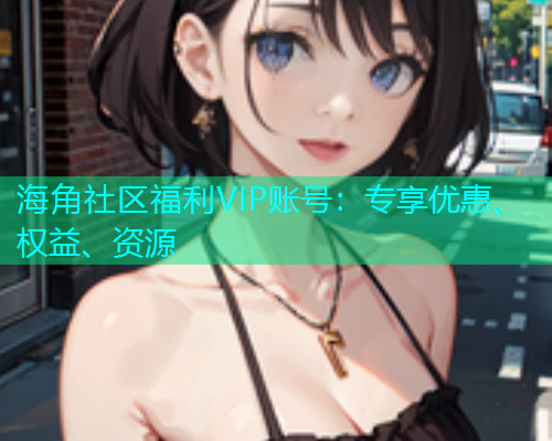 海角社区福利VIP账号：专享优惠、权益、资源