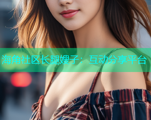 海角社区长腿嫂子：互动分享平台
