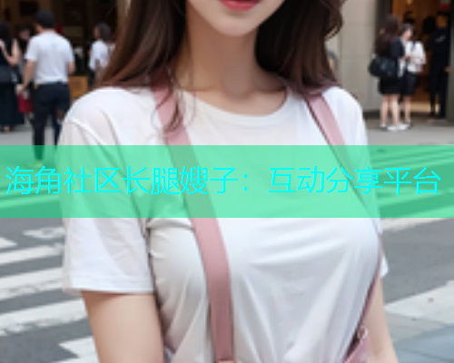 海角社区长腿嫂子：互动分享平台