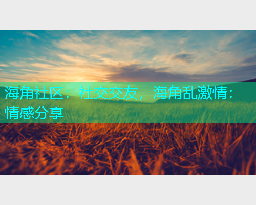 海角社区：社交交友，海角乱激情：情感分享