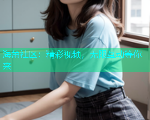 海角社区：精彩视频，无限互动等你来