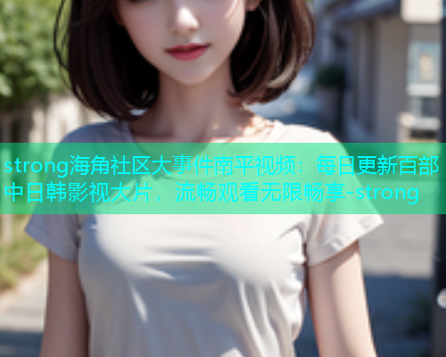 strong海角社区大事件南平视频：每日更新百部中日韩影视大片，流畅观看无限畅享-strong