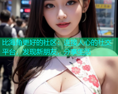 比海角更好的社区：连接人心的社交平台，发现新朋友，分享生活