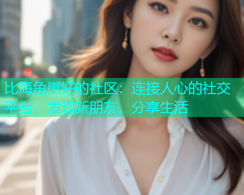 比海角更好的社区：连接人心的社交平台，发现新朋友，分享生活