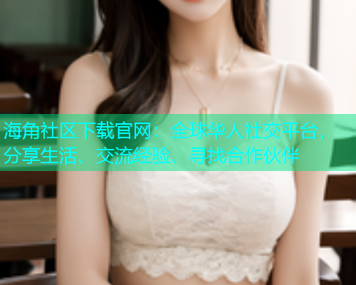 海角社区下载官网：全球华人社交平台，分享生活、交流经验、寻找合作伙伴