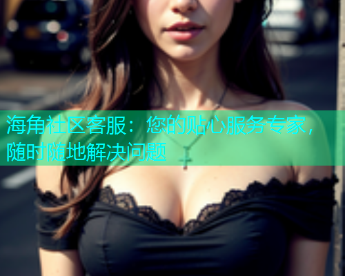 海角社区客服：您的贴心服务专家，随时随地解决问题