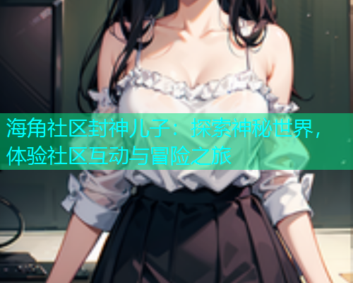 海角社区封神儿子：探索神秘世界，体验社区互动与冒险之旅