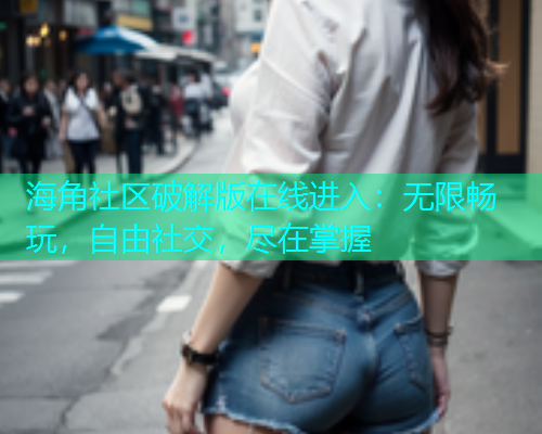 海角社区破解版在线进入：无限畅玩，自由社交，尽在掌握