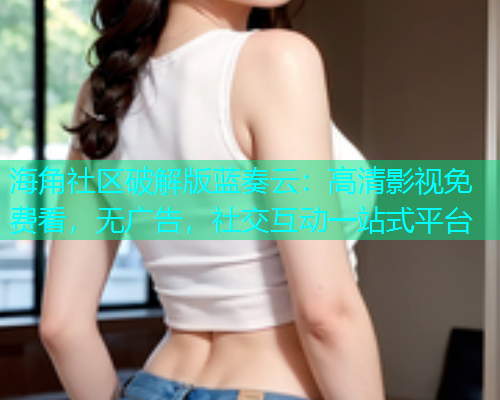 海角社区破解版蓝奏云：高清影视免费看，无广告，社交互动一站式平台