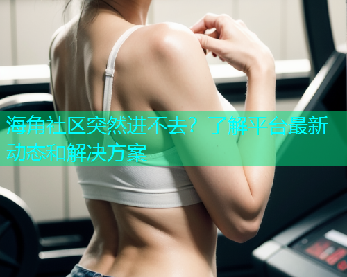 海角社区突然进不去？了解平台最新动态和解决方案