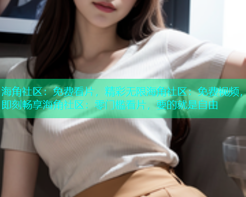 海角社区：免费看片，精彩无限海角社区：免费视频，即刻畅享海角社区：零门槛看片，要的就是自由
