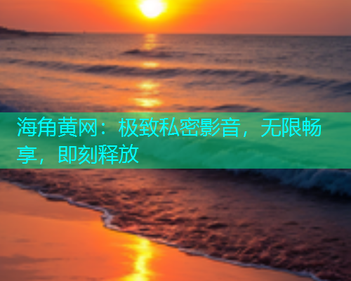 海角黄网：极致私密影音，无限畅享，即刻释放