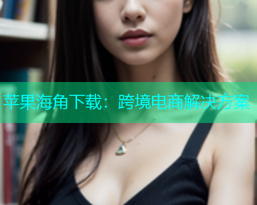 苹果海角下载：跨境电商解决方案
