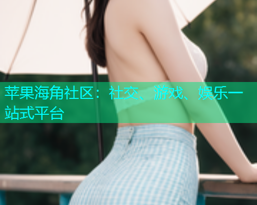 苹果海角社区：社交、游戏、娱乐一站式平台