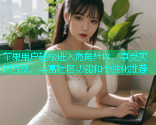 苹果用户轻松进入海角社区，享受实时互动、丰富社区功能和个性化推荐