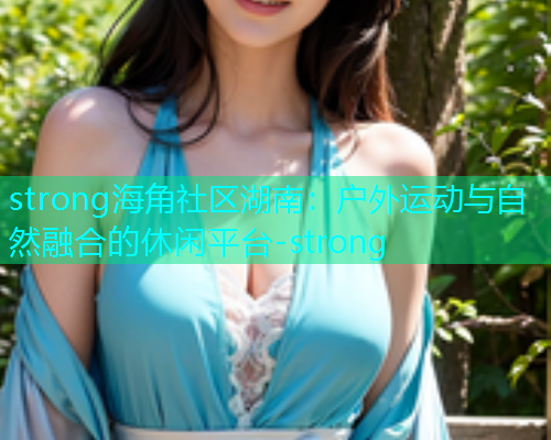strong海角社区湖南：户外运动与自然融合的休闲平台-strong