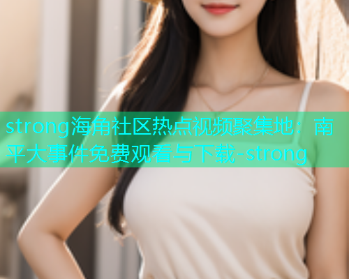 strong海角社区热点视频聚集地：南平大事件免费观看与下载-strong