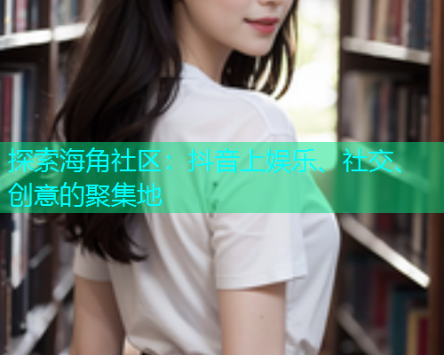 探索海角社区：抖音上娱乐、社交、创意的聚集地