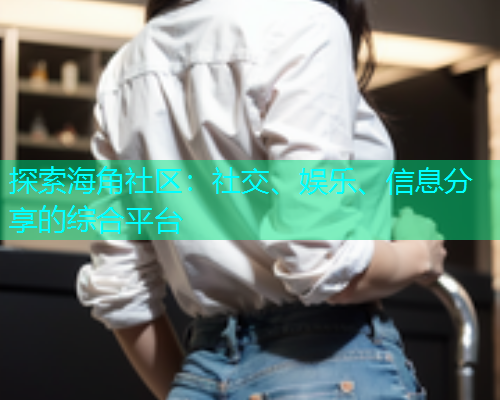 探索海角社区：社交、娱乐、信息分享的综合平台