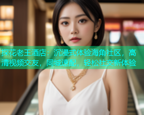探花老王酒店：沉浸式体验海角社区，高清视频交友，同城速配，轻松社交新体验