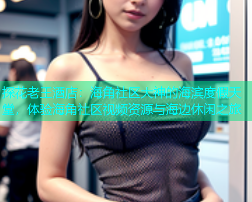 探花老王酒店：海角社区大神的海滨度假天堂，体验海角社区视频资源与海边休闲之旅
