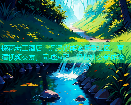 探花老王酒店：沉浸式体验海角社区，高清视频交友，同城速配，轻松社交新体验