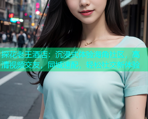 探花老王酒店：沉浸式体验海角社区，高清视频交友，同城速配，轻松社交新体验