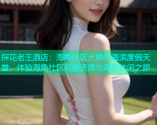 探花老王酒店：海角社区大神的海滨度假天堂，体验海角社区视频资源与海边休闲之旅