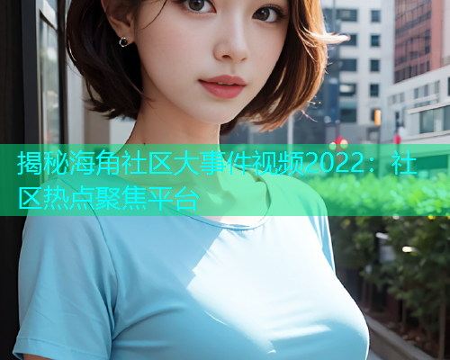 揭秘海角社区大事件视频2022：社区热点聚焦平台