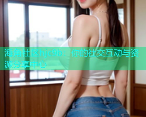 海角社区hjc9b：你的社交互动与资源分享中心