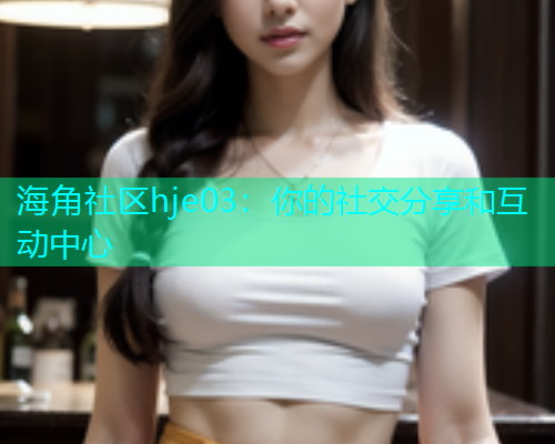 海角社区hje03：你的社交分享和互动中心