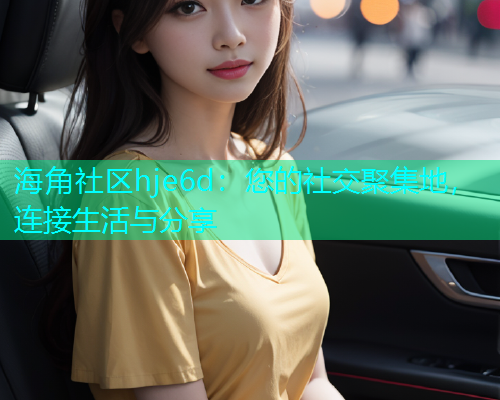 海角社区hje6d：您的社交聚集地，连接生活与分享