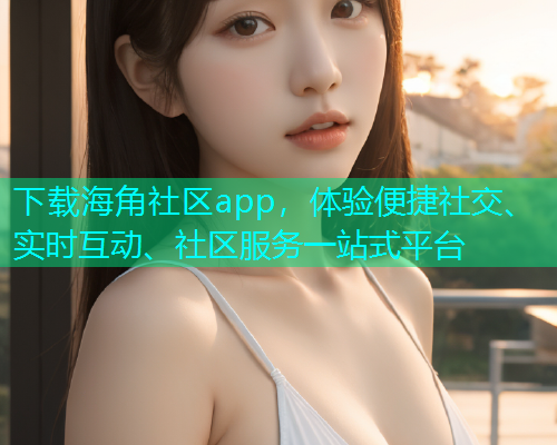 下载海角社区app，体验便捷社交、实时互动、社区服务一站式平台