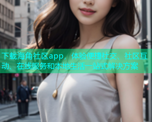 下载海角社区app，体验便捷社交、社区互动、在线服务和本地生活一站式解决方案