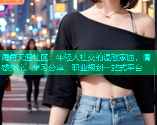 海角天涯社区：年轻人社交的温馨家园，情感交流、学习分享、职业规划一站式平台