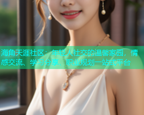 海角天涯社区：年轻人社交的温馨家园，情感交流、学习分享、职业规划一站式平台