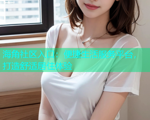 海角社区入口：便捷生活服务平台，打造舒适居住体验