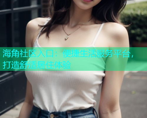 海角社区入口：便捷生活服务平台，打造舒适居住体验