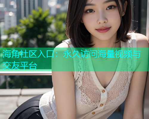 海角社区入口：永久访问海量视频与交友平台