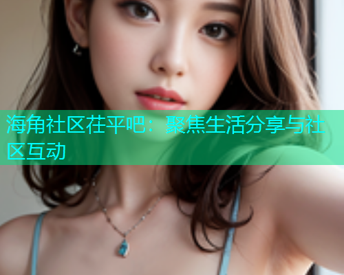 海角社区茌平吧：聚焦生活分享与社区互动