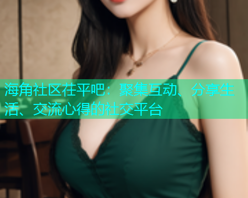 海角社区茌平吧：聚集互动、分享生活、交流心得的社交平台