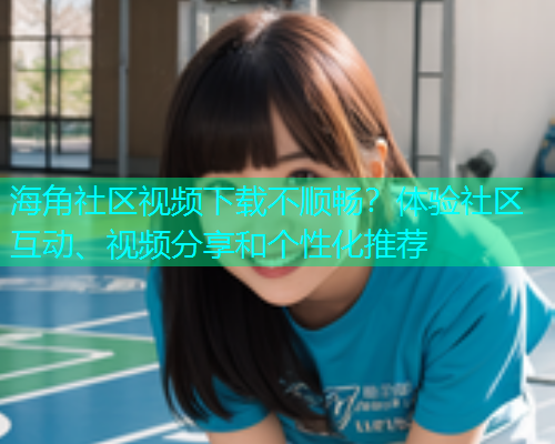 海角社区视频下载不顺畅？体验社区互动、视频分享和个性化推荐