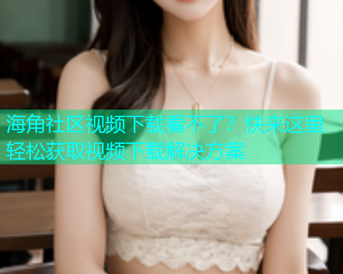 海角社区视频下载看不了？快来这里轻松获取视频下载解决方案