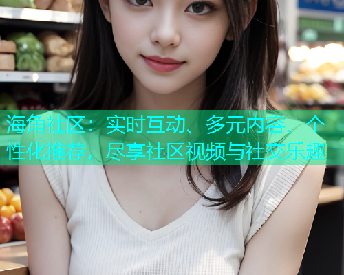 海角社区：实时互动、多元内容、个性化推荐，尽享社区视频与社交乐趣