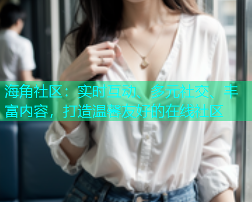 海角社区：实时互动、多元社交、丰富内容，打造温馨友好的在线社区