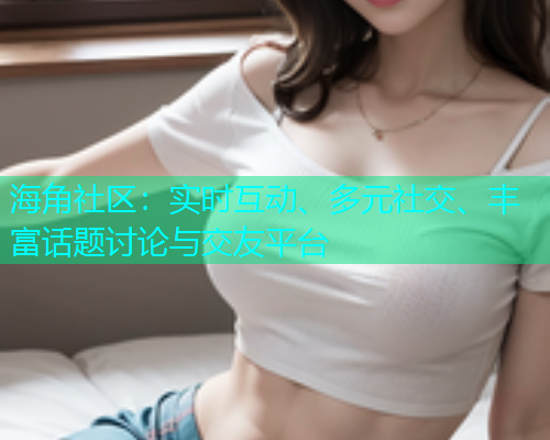 海角社区：实时互动、多元社交、丰富话题讨论与交友平台