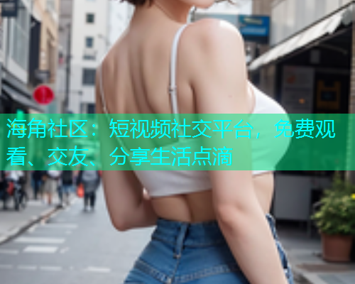海角社区：短视频社交平台，免费观看、交友、分享生活点滴