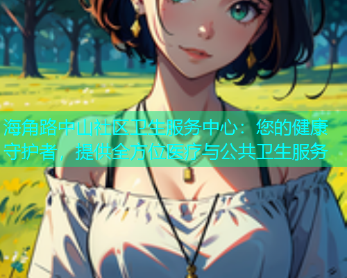 海角路中山社区卫生服务中心：您的健康守护者，提供全方位医疗与公共卫生服务